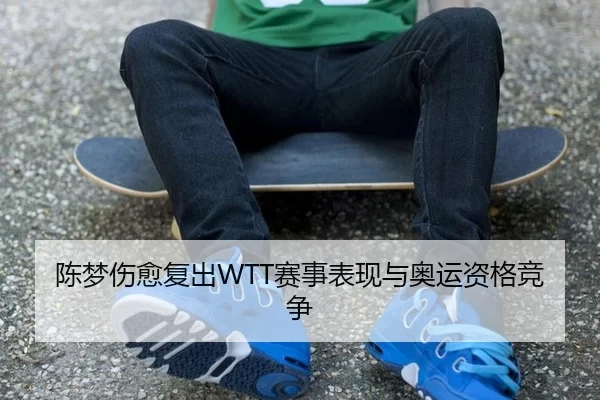 陈梦伤愈复出WTT赛事表现与奥运资格竞争