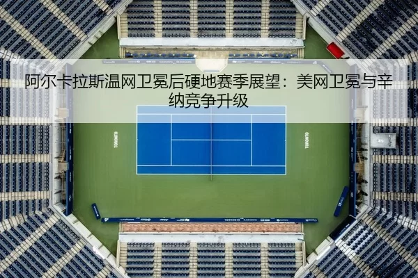 阿尔卡拉斯温网卫冕后硬地赛季展望：美网卫冕与辛纳竞争升级